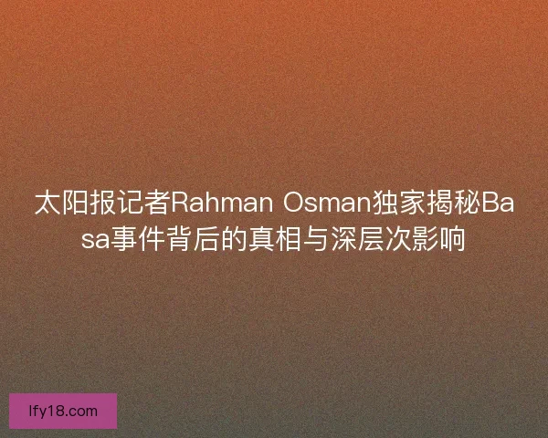 太阳报记者Rahman Osman独家揭秘Basa事件背后的真相与深层次影响 太阳报记者Rahman Osman独家揭秘Basa事件背后的真相与深层次影响