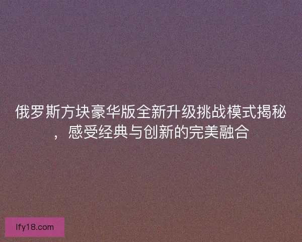 俄罗斯方块豪华版全新升级挑战模式揭秘,感受经典与创新的完美融合 俄罗斯方块豪华版全新升级挑战模式揭秘,感受经典与创新的完美融合