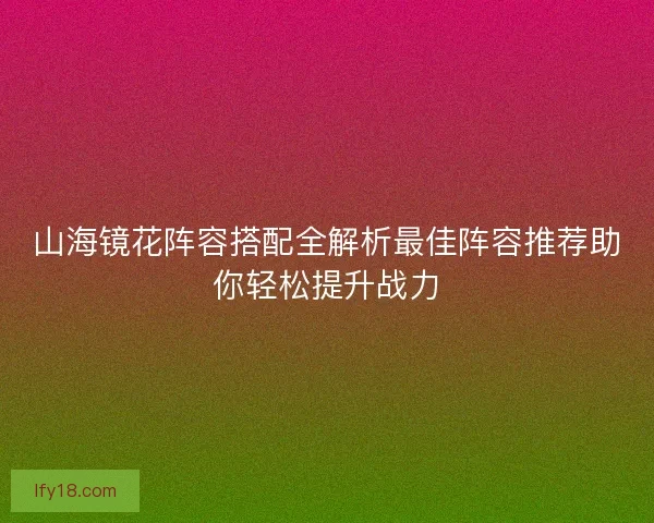 山海镜花阵容搭配全解析最佳阵容推荐助你轻松提升战力 山海镜花阵容搭配全解析最佳阵容推荐助你轻松提升战力
