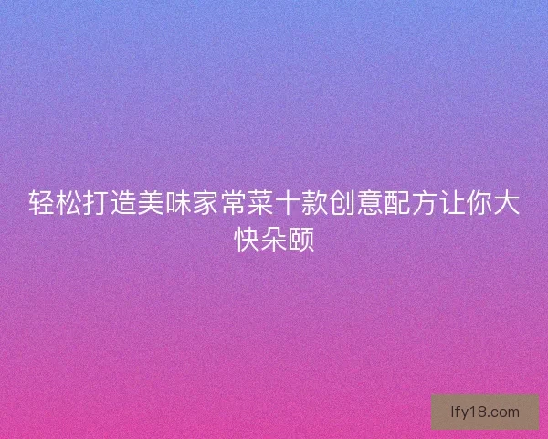 轻松打造美味家常菜十款创意配方让你大快朵颐