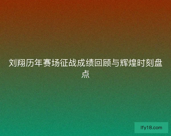 刘翔历年赛场征战成绩回顾与辉煌时刻盘点