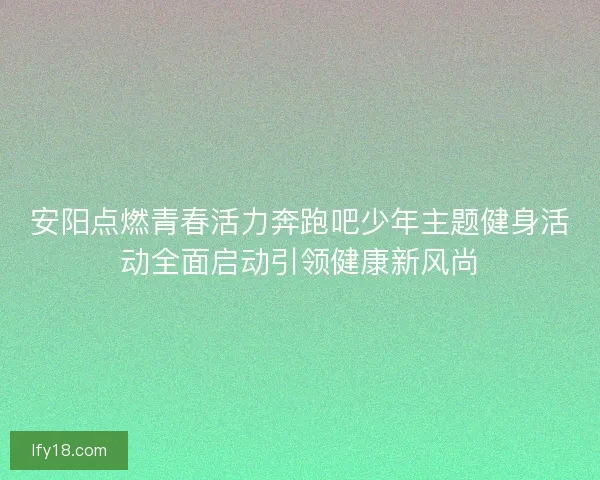 安阳点燃青春活力奔跑吧少年主题健身活动全面启动引领健康新风尚