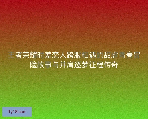 王者荣耀时差恋人跨服相遇的甜虐青春冒险故事与并肩逐梦征程传奇