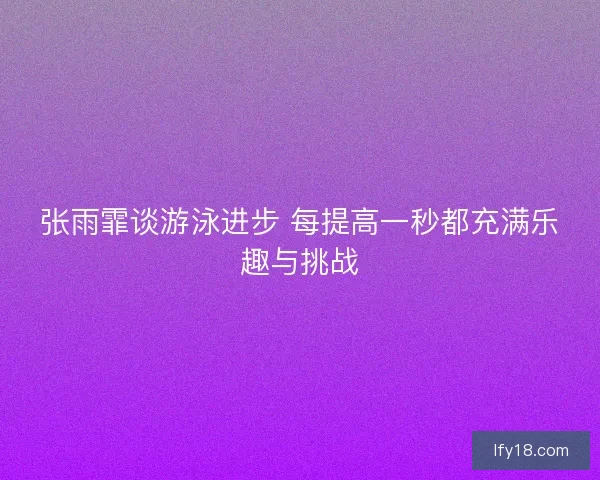 张雨霏谈游泳进步 每提高一秒都充满乐趣与挑战