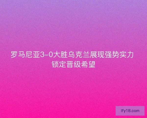 罗马尼亚3-0大胜乌克兰展现强势实力 锁定晋级希望