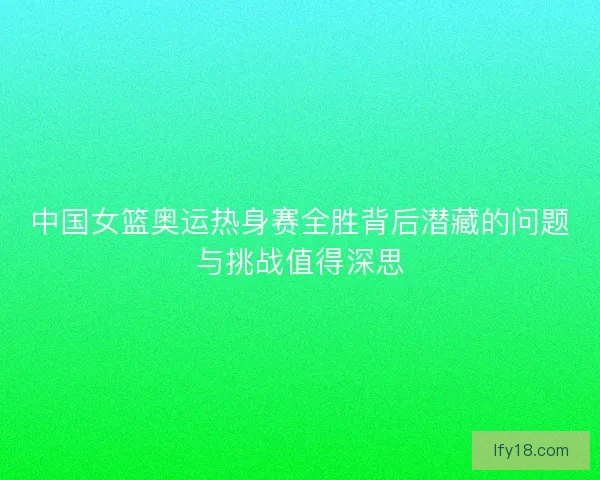 中国女篮奥运热身赛全胜背后潜藏的问题与挑战值得深思