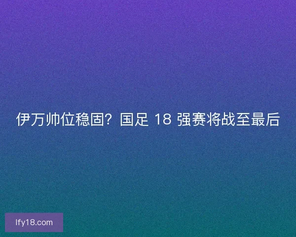 伊万帅位稳固？国足 18 强赛将战至最后