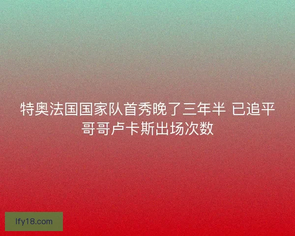 特奥法国国家队首秀晚了三年半 已追平哥哥卢卡斯出场次数