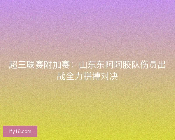 超三联赛附加赛：山东东阿阿胶队伤员出战全力拼搏对决