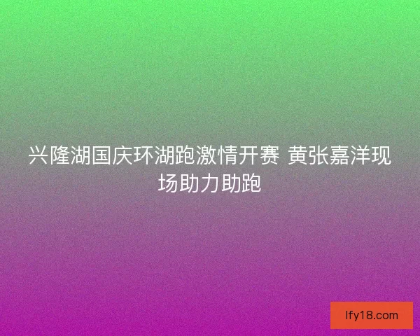 兴隆湖国庆环湖跑激情开赛 黄张嘉洋现场助力助跑