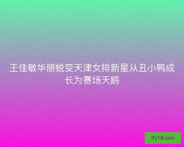王佳敏华丽蜕变天津女排新星从丑小鸭成长为赛场天鹅